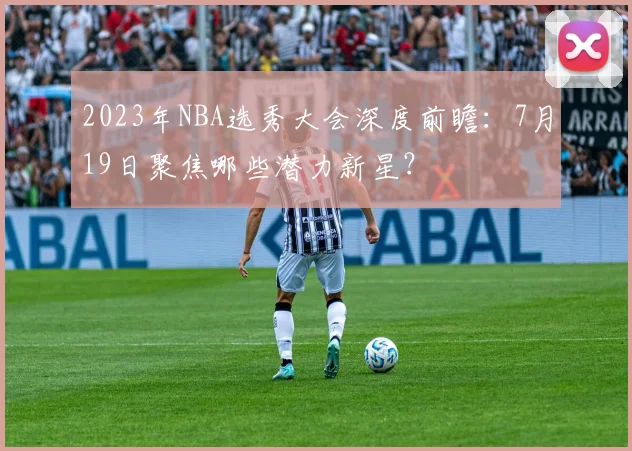 2023年NBA选秀大会深度前瞻:7月19日聚焦哪些潜力新星?
