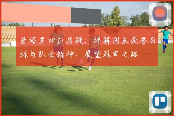 劳塔罗回应质疑:详解国米荣誉目标与队长精神,展望冠军之路