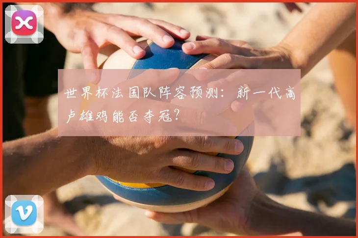 世界杯法国队阵容预测：新一代高卢雄鸡能否夺冠？
