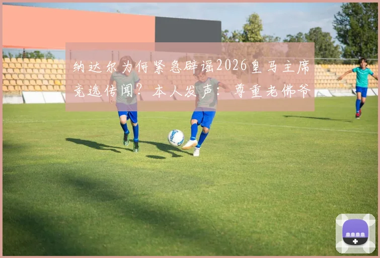 纳达尔为何紧急辟谣2026皇马主席竞选传闻？本人发声：尊重老佛爷，专注网球生涯