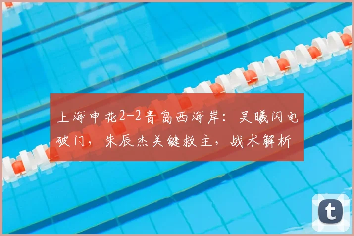 上海申花2-2青岛西海岸:吴曦闪电破门,朱辰杰关键救主,战术解析与比赛回放