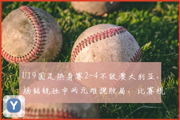 U19国足热身赛2-4不敌澳大利亚,杨铭锐独中两元难挽败局,比赛视频集锦