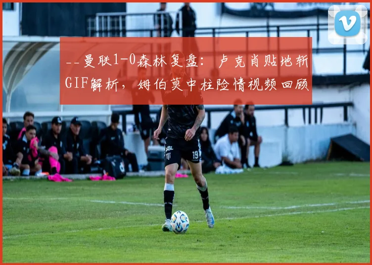 __曼联1-0森林复盘：卢克肖贴地斩GIF解析，姆伯莫中柱险情视频回顾__