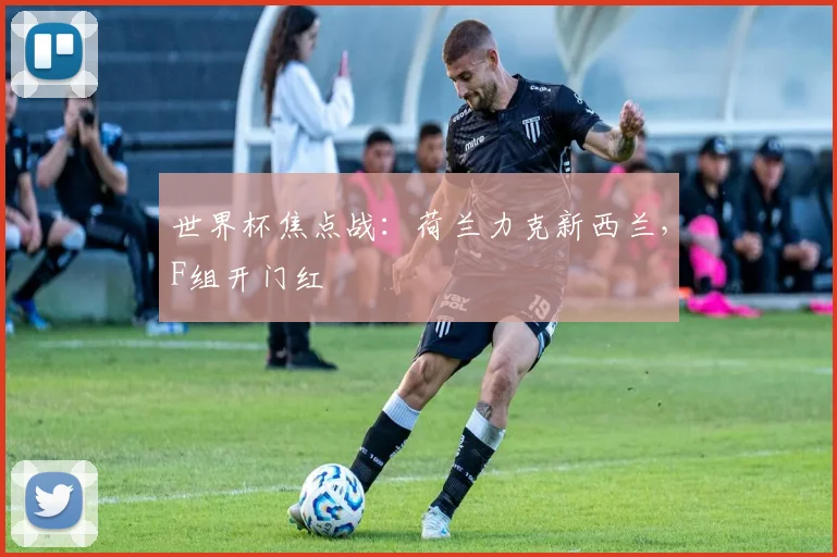 世界杯焦点战：荷兰力克新西兰，F组开门红