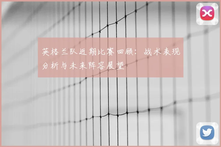 英格兰队近期比赛回顾：战术表现分析与未来阵容展望