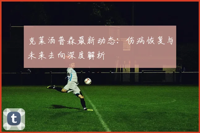 克莱汤普森最新动态：伤病恢复与未来去向深度解析