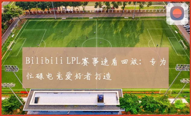 Bilibili LPL赛事速看回放:专为忙碌电竞爱好者打造