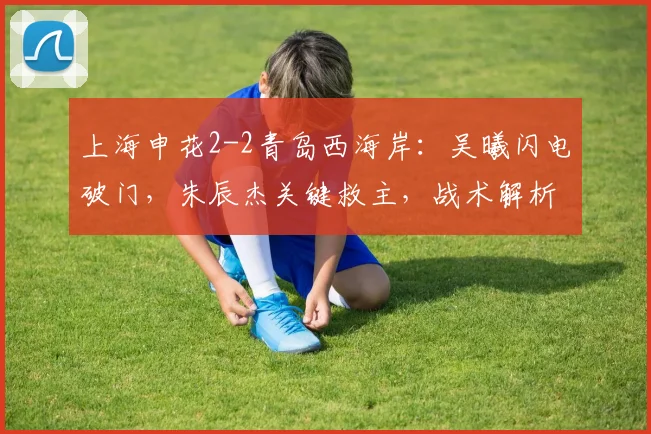 上海申花2-2青岛西海岸：吴曦闪电破门，朱辰杰关键救主，战术解析与比赛回放