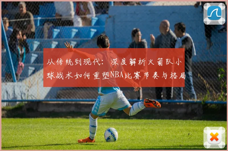 从传统到现代：深度解析火箭队小球战术如何重塑NBA比赛节奏与格局