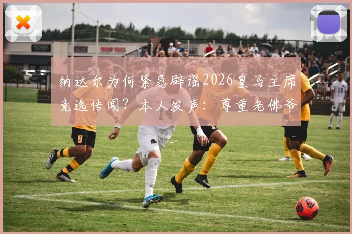 纳达尔为何紧急辟谣2026皇马主席竞选传闻？本人发声：尊重老佛爷，专注网球生涯