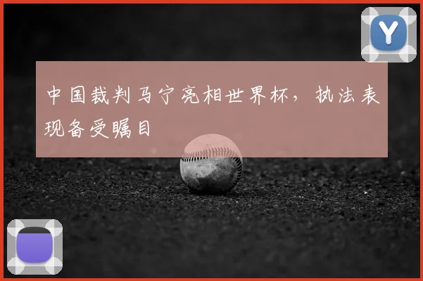 中国裁判马宁亮相世界杯,执法表现备受瞩目