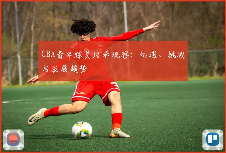 CBA青年球员培养观察：机遇、挑战与发展趋势