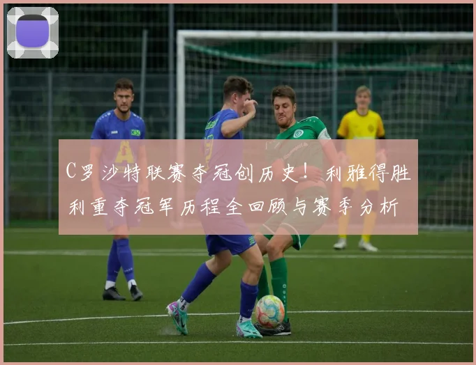 C罗沙特联赛夺冠创历史！利雅得胜利重夺冠军历程全回顾与赛季分析