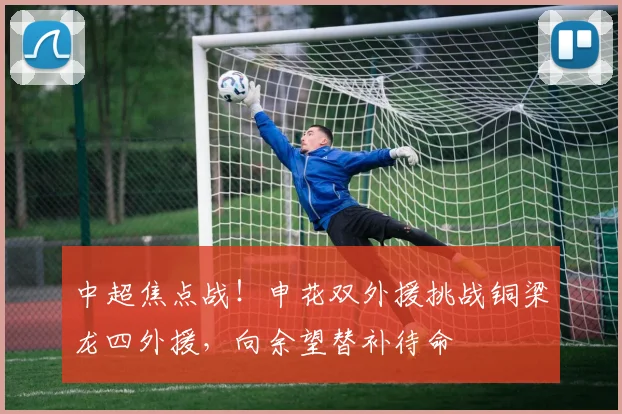中超焦点战!申花双外援挑战铜梁龙四外援,向余望替补待命